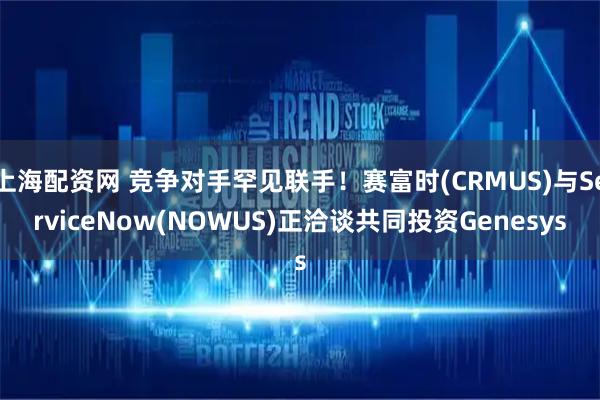 上海配资网 竞争对手罕见联手！赛富时(CRMUS)与ServiceNow(NOWUS)正洽谈共同投资Genesys