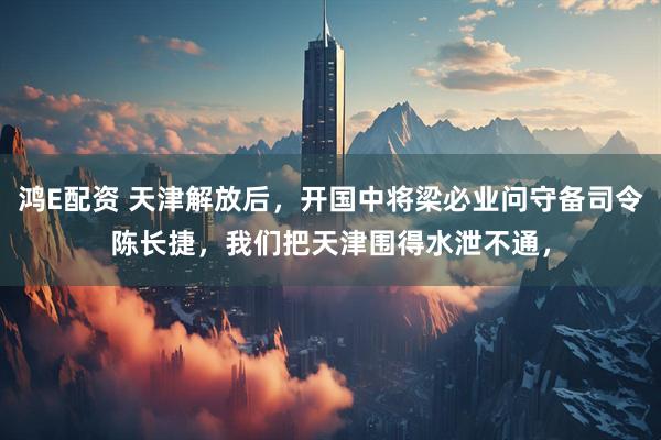 鸿E配资 天津解放后，开国中将梁必业问守备司令陈长捷，我们把天津围得水泄不通，