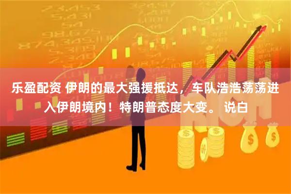 乐盈配资 伊朗的最大强援抵达，车队浩浩荡荡进入伊朗境内！特朗普态度大变。 说白