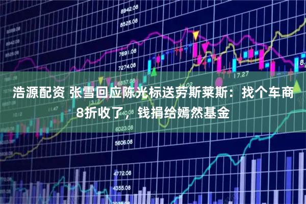 浩源配资 张雪回应陈光标送劳斯莱斯：找个车商8折收了，钱捐给嫣然基金