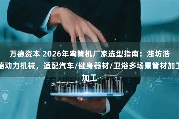 万德资本 2026年弯管机厂家选型指南：潍坊浩德动力机械，适配汽车/健身器材/卫浴多场景管材加工