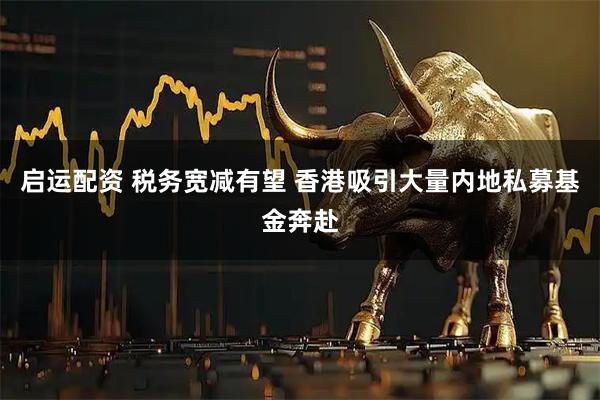 启运配资 税务宽减有望 香港吸引大量内地私募基金奔赴