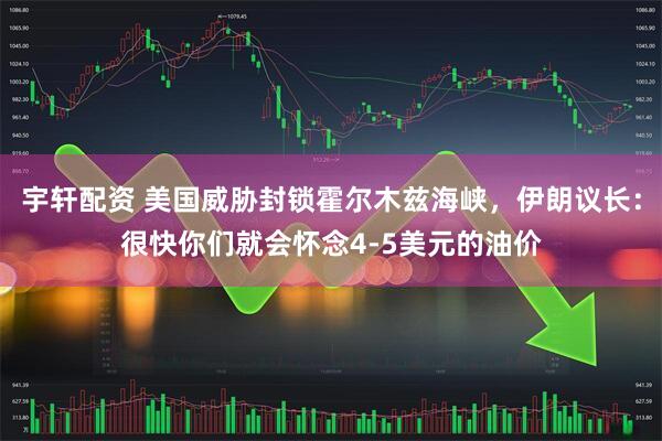 宇轩配资 美国威胁封锁霍尔木兹海峡，伊朗议长：很快你们就会怀念4-5美元的油价