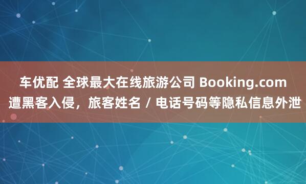 车优配 全球最大在线旅游公司 Booking.com 遭黑客入侵，旅客姓名 / 电话号码等隐私信息外泄